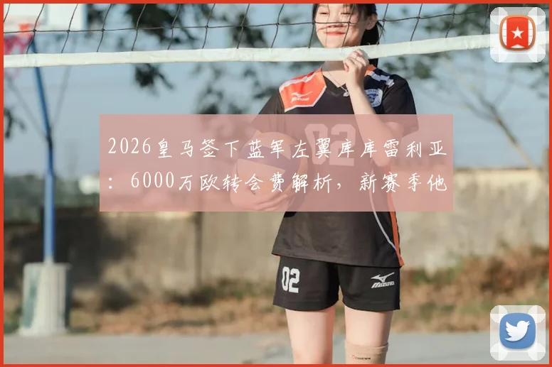 2026皇马签下蓝军左翼库库雷利亚：6000万欧转会费解析，新赛季他将如何填补防线空缺？
