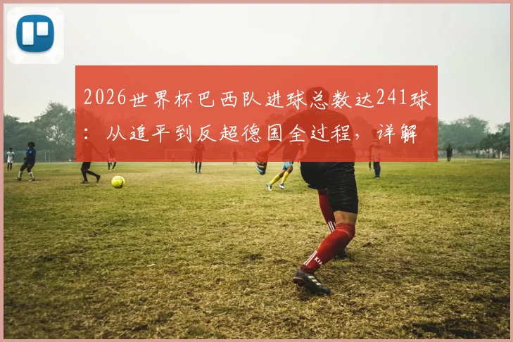 2026世界杯巴西队进球总数达241球：从追平到反超德国全过程，详解历史总进球榜最新排名
